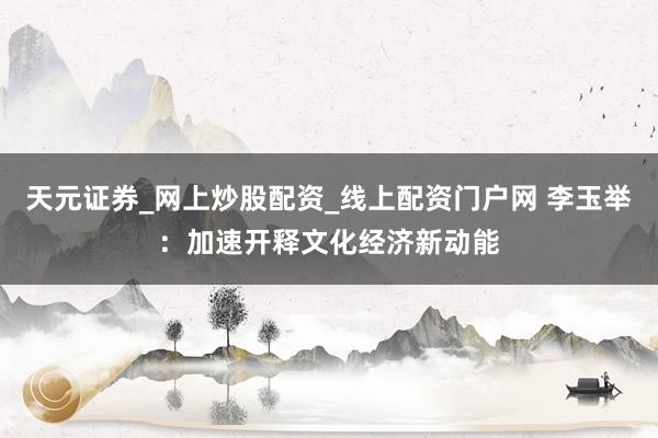 天元证券_网上炒股配资_线上配资门户网 李玉举：加速开释文化经济新动能