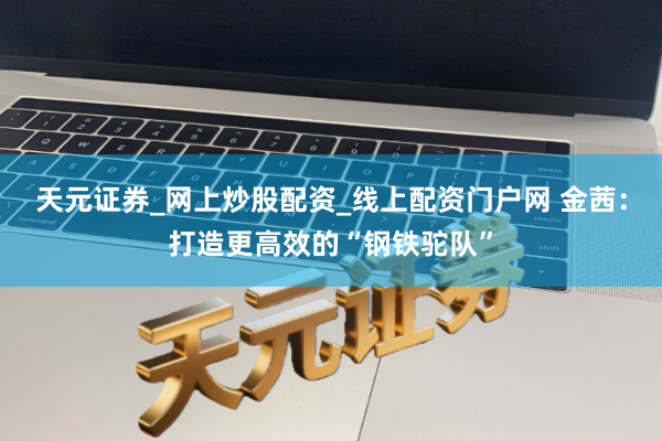 天元证券_网上炒股配资_线上配资门户网 金茜：打造更高效的“钢铁驼队”