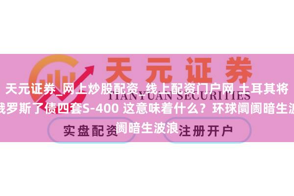 天元证券_网上炒股配资_线上配资门户网 土耳其将向俄罗斯了债四套S-400 这意味着什么？环球阛阓暗生波浪