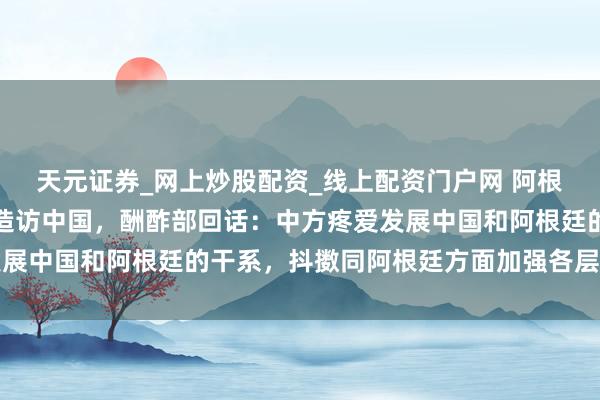 天元证券_网上炒股配资_线上配资门户网 阿根廷总统米莱称决策本年造访中国，酬酢部回话：中方疼爱发展中国和阿根廷的干系，抖擞同阿根廷方面加强各层级的交游