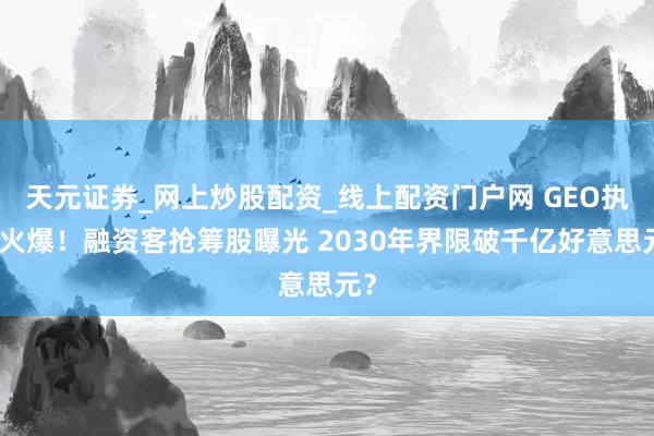 天元证券_网上炒股配资_线上配资门户网 GEO执续火爆！融资客抢筹股曝光 2030年界限破千亿好意思元？