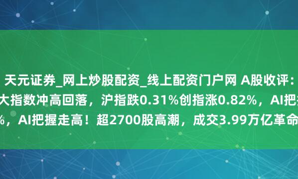 天元证券_网上炒股配资_线上配资门户网 A股收评：调理融资保证金比例三大指数冲高回落，沪指跌0.31%创指涨0.82%，AI把握走高！超2700股高潮，成交3.99万亿革命高放量2880亿