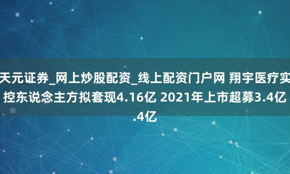 天元证券_网上炒股配资_线上配资门户网 翔宇医疗实控东说念主方拟套现4.16亿 2021年上市超募3.4亿