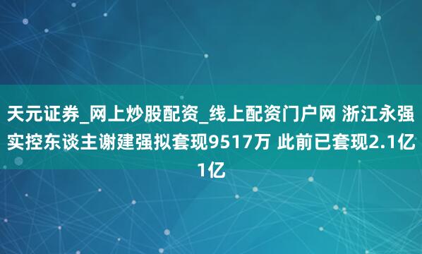 天元证券_网上炒股配资_线上配资门户网 浙江永强实控东谈主谢建强拟套现9517万 此前已套现2.1亿