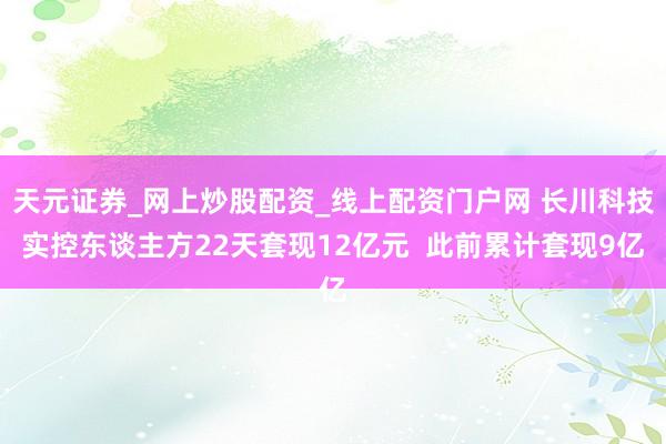 天元证券_网上炒股配资_线上配资门户网 长川科技实控东谈主方22天套现12亿元  此前累计套现9亿