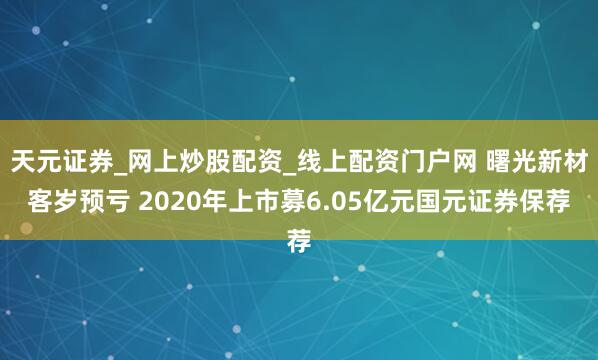 天元证券_网上炒股配资_线上配资门户网 曙光新材客岁预亏 2020年上市募6.05亿元国元证券保荐