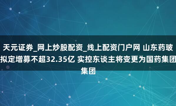 天元证券_网上炒股配资_线上配资门户网 山东药玻拟定增募不超32.35亿 实控东谈主将变更为国药集团
