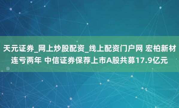 天元证券_网上炒股配资_线上配资门户网 宏柏新材连亏两年 中信证券保荐上市A股共募17.9亿元