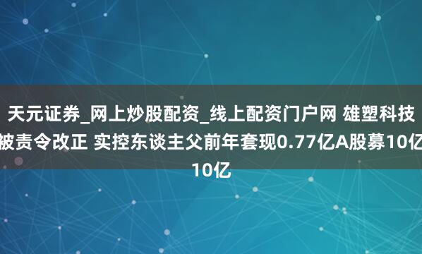 天元证券_网上炒股配资_线上配资门户网 雄塑科技被责令改正 实控东谈主父前年套现0.77亿A股募10亿