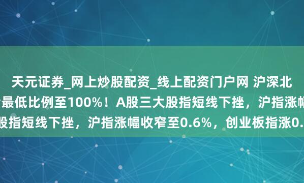 天元证券_网上炒股配资_线上配资门户网 沪深北往还所普及融资保证金最低比例至100%！A股三大股指短线下挫，沪指涨幅收窄至0.6%，创业板指涨0.7%