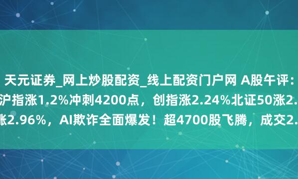 天元证券_网上炒股配资_线上配资门户网 A股午评：三大指数集体飞腾，沪指涨1.2%冲刺4200点，创指涨2.24%北证50涨2.96%，AI欺诈全面爆发！超4700股飞腾，成交2.24万亿缩量2224亿