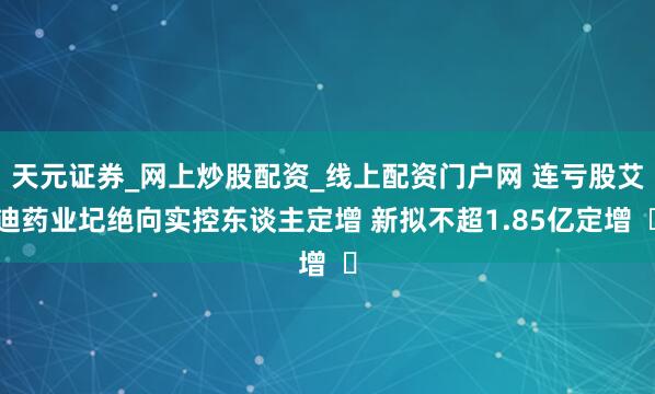 天元证券_网上炒股配资_线上配资门户网 连亏股艾迪药业圮绝向实控东谈主定增 新拟不超1.85亿定增  ​
