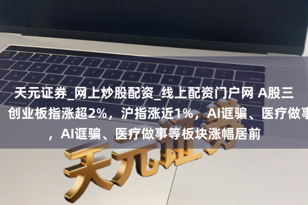 天元证券_网上炒股配资_线上配资门户网 A股三大股指抓续走强，创业板指涨超2%，沪指涨近1%，AI诓骗、医疗做事等板块涨幅居前