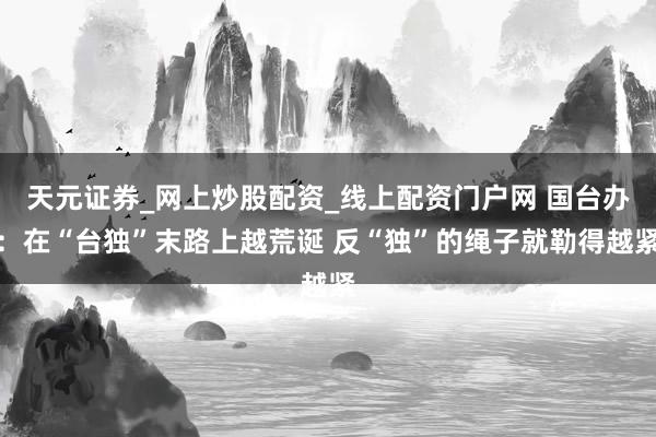 天元证券_网上炒股配资_线上配资门户网 国台办：在“台独”末路上越荒诞 反“独”的绳子就勒得越紧