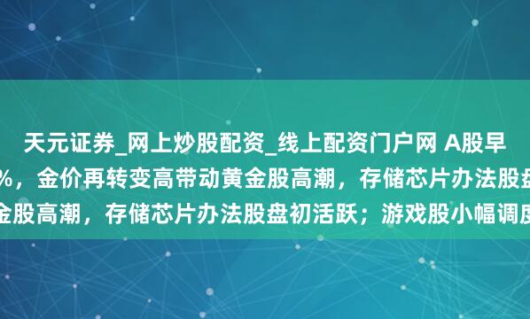 天元证券_网上炒股配资_线上配资门户网 A股早评：创业板指高开0.34%，金价再转变高带动黄金股高潮，存储芯片办法股盘初活跃；游戏股小幅调度