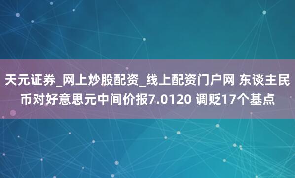 天元证券_网上炒股配资_线上配资门户网 东谈主民币对好意思元中间价报7.0120 调贬17个基点