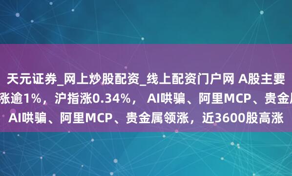 天元证券_网上炒股配资_线上配资门户网 A股主要指数走强，创业板指涨逾1%，沪指涨0.34%， AI哄骗、阿里MCP、贵金属领涨，近3600股高涨