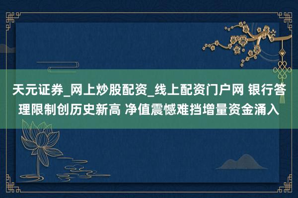 天元证券_网上炒股配资_线上配资门户网 银行答理限制创历史新高 净值震憾难挡增量资金涌入