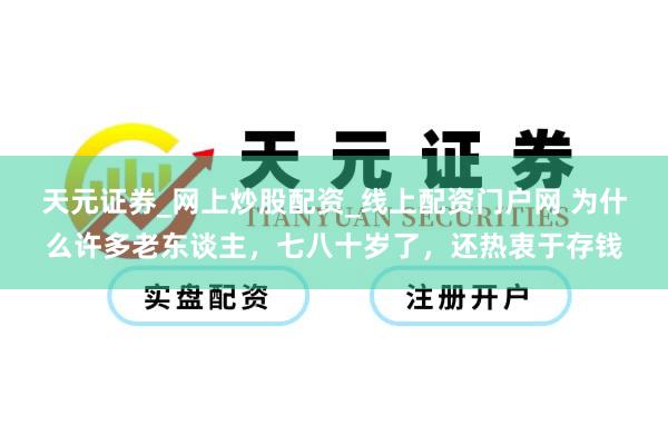 天元证券_网上炒股配资_线上配资门户网 为什么许多老东谈主，七八十岁了，还热衷于存钱