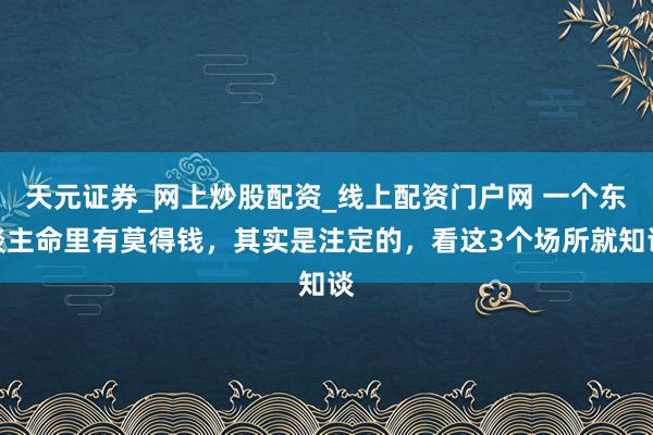 天元证券_网上炒股配资_线上配资门户网 一个东谈主命里有莫得钱，其实是注定的，看这3个场所就知谈