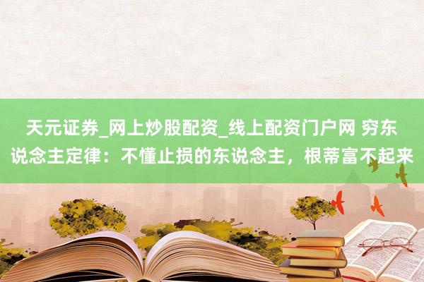 天元证券_网上炒股配资_线上配资门户网 穷东说念主定律：不懂止损的东说念主，根蒂富不起来