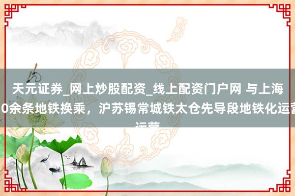 天元证券_网上炒股配资_线上配资门户网 与上海10余条地铁换乘，沪苏锡常城铁太仓先导段地铁化运营