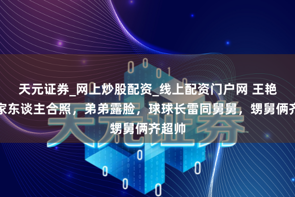 天元证券_网上炒股配资_线上配资门户网 王艳晒与家东谈主合照，弟弟露脸，球球长雷同舅舅，甥舅俩齐超帅