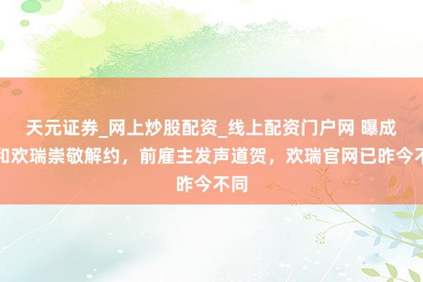 天元证券_网上炒股配资_线上配资门户网 曝成毅和欢瑞崇敬解约，前雇主发声道贺，欢瑞官网已昨今不同