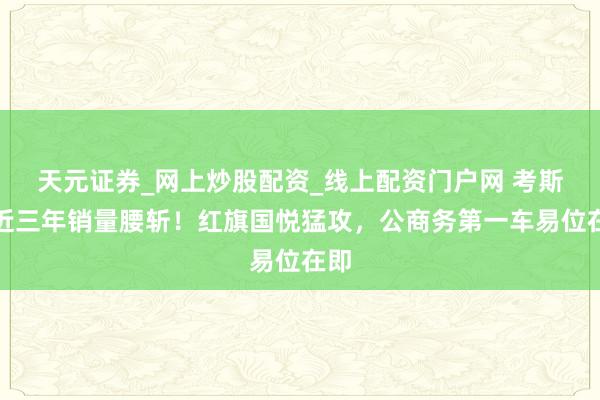 天元证券_网上炒股配资_线上配资门户网 考斯特近三年销量腰斩！红旗国悦猛攻，公商务第一车易位在即