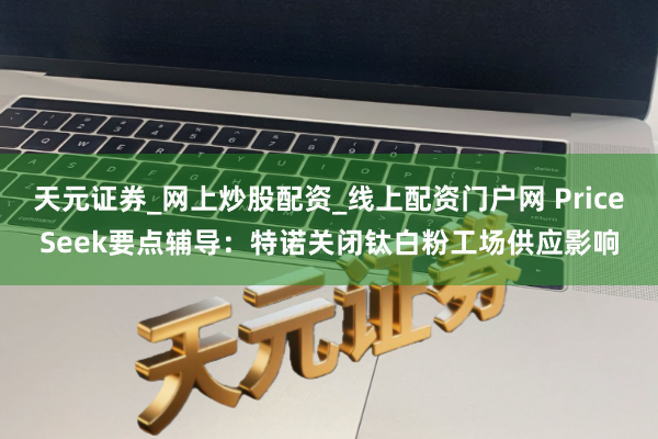 天元证券_网上炒股配资_线上配资门户网 PriceSeek要点辅导：特诺关闭钛白粉工场供应影响