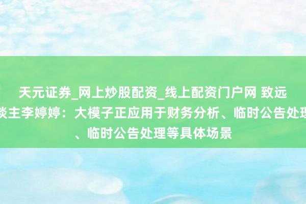 天元证券_网上炒股配资_线上配资门户网 致远速衔接伙东谈主李婷婷：大模子正应用于财务分析、临时公告处理等具体场景
