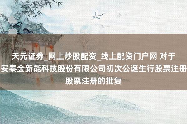 天元证券_网上炒股配资_线上配资门户网 对于应允西安泰金新能科技股份有限公司初次公诞生行股票注册的批复