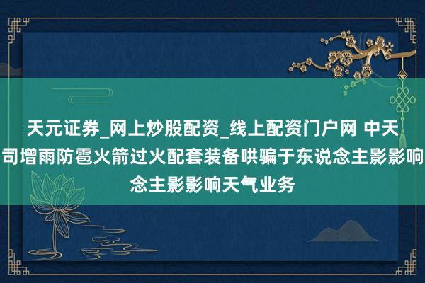 天元证券_网上炒股配资_线上配资门户网 中天火箭：公司增雨防雹火箭过火配套装备哄骗于东说念主影影响天气业务
