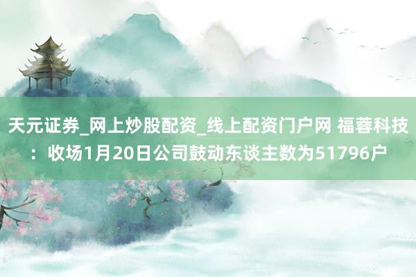 天元证券_网上炒股配资_线上配资门户网 福蓉科技:收场1月20日公司鼓动东谈主数为51796户