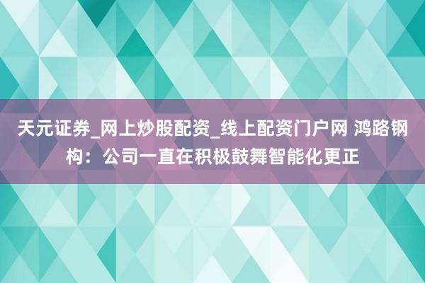 天元证券_网上炒股配资_线上配资门户网 鸿路钢构：公司一直在积极鼓舞智能化更正