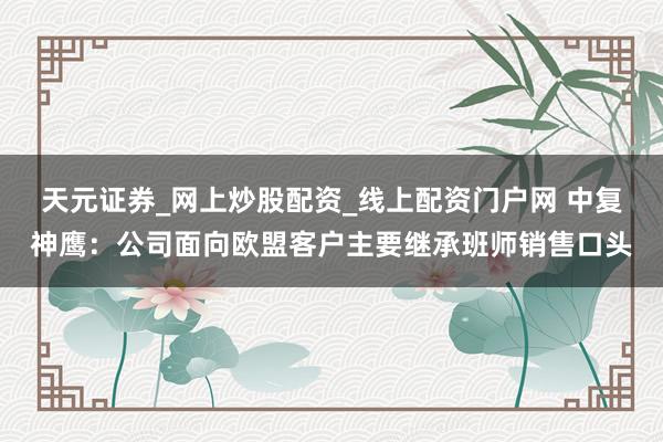 天元证券_网上炒股配资_线上配资门户网 中复神鹰：公司面向欧盟客户主要继承班师销售口头