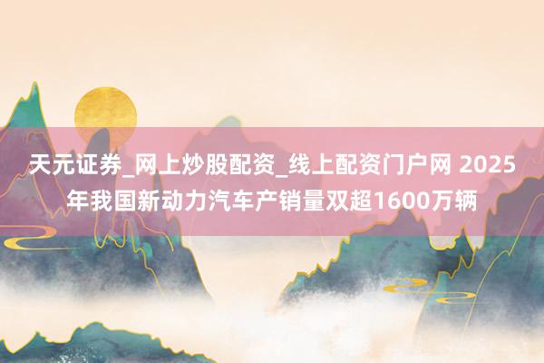 天元证券_网上炒股配资_线上配资门户网 2025年我国新动力汽车产销量双超1600万辆