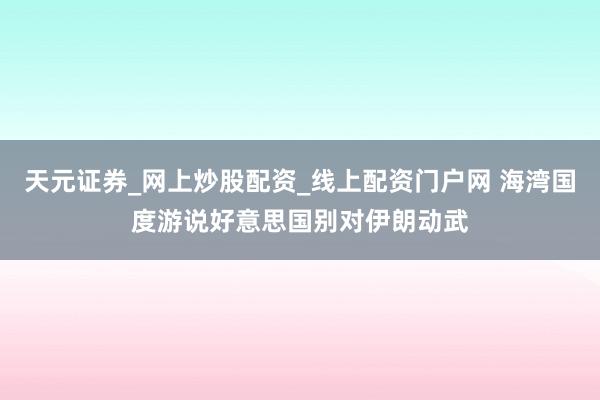 天元证券_网上炒股配资_线上配资门户网 海湾国度游说好意思国别对伊朗动武