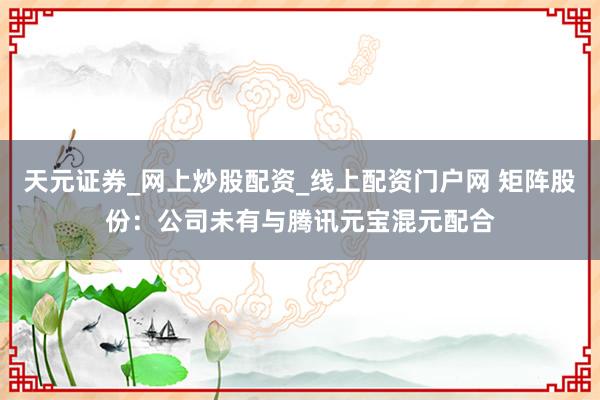 天元证券_网上炒股配资_线上配资门户网 矩阵股份：公司未有与腾讯元宝混元配合