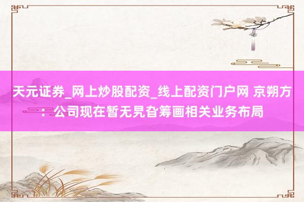 天元证券_网上炒股配资_线上配资门户网 京朔方：公司现在暂无旯旮筹画相关业务布局
