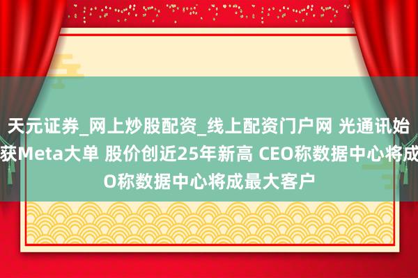 天元证券_网上炒股配资_线上配资门户网 光通讯始祖康宁斩获Meta大单 股价创近25年新高 CEO称数据中心将成最大客户