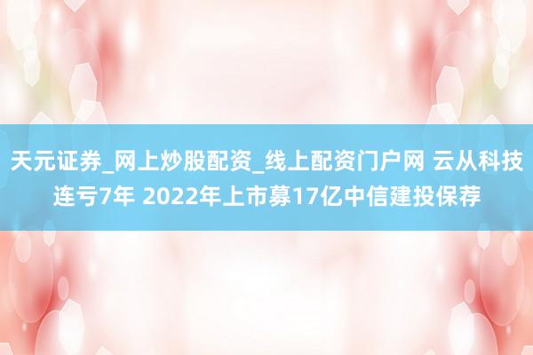 天元证券_网上炒股配资_线上配资门户网 云从科技连亏7年 2022年上市募17亿中信建投保荐