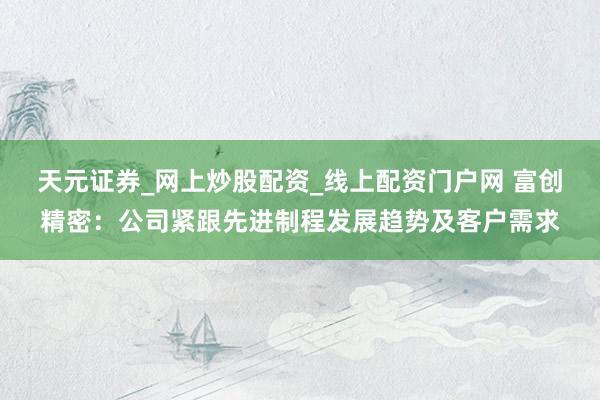天元证券_网上炒股配资_线上配资门户网 富创精密：公司紧跟先进制程发展趋势及客户需求