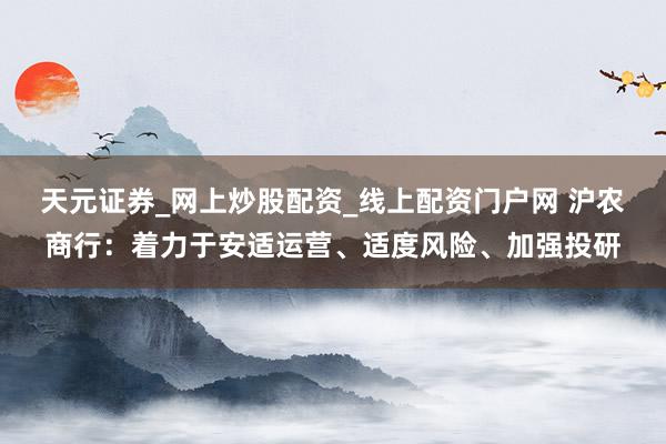 天元证券_网上炒股配资_线上配资门户网 沪农商行:着力于安适运营、适度风险、加强投研