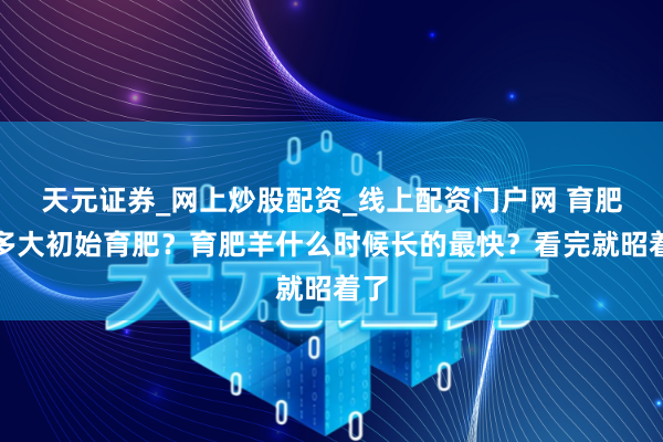 天元证券_网上炒股配资_线上配资门户网 育肥羊多大初始育肥？育肥羊什么时候长的最快？看完就昭着了