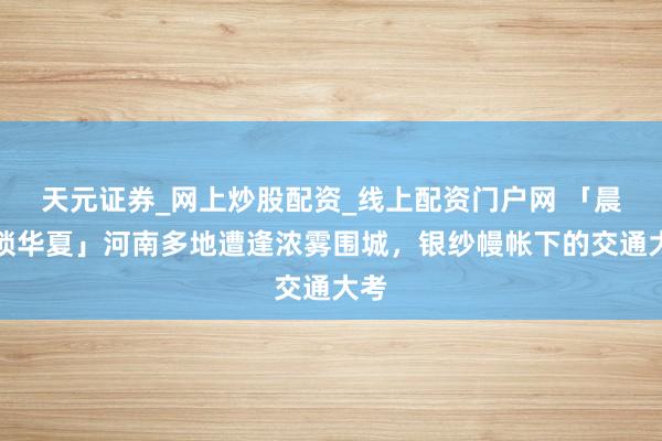 天元证券_网上炒股配资_线上配资门户网 「晨雾锁华夏」河南多地遭逢浓雾围城，银纱幔帐下的交通大考