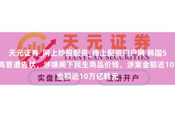 天元证券_网上炒股配资_线上配资门户网 韩国52名企业高管遭告状，涉嫌阁下民生商品价钱，涉案金额近10万亿韩元