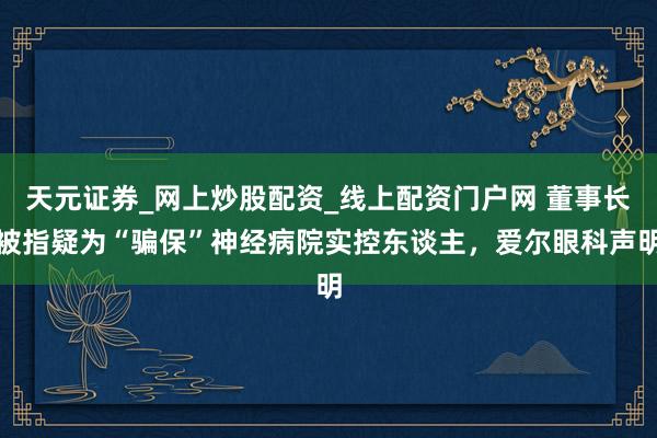 天元证券_网上炒股配资_线上配资门户网 董事长被指疑为“骗保”神经病院实控东谈主，爱尔眼科声明