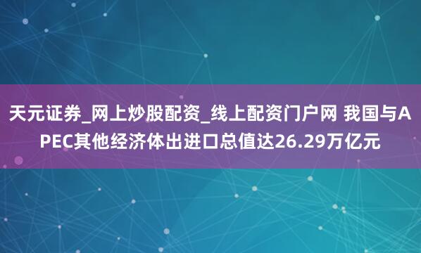 天元证券_网上炒股配资_线上配资门户网 我国与APEC其他经济体出进口总值达26.29万亿元