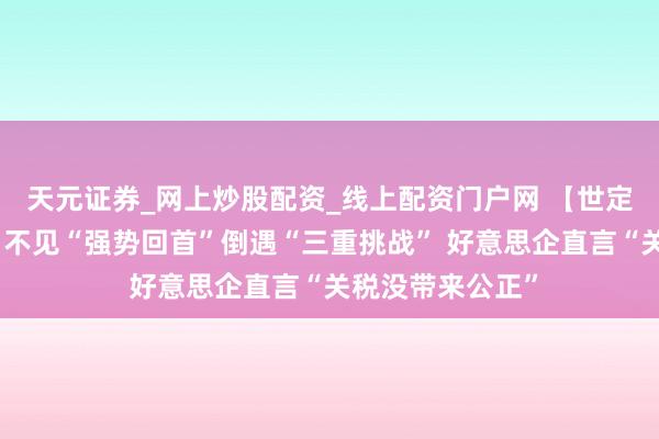 天元证券_网上炒股配资_线上配资门户网 【世定义】好意思媒：不见“强势回首”倒遇“三重挑战” 好意思企直言“关税没带来公正”